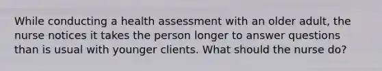 While conducting a health assessment with an older adult, the nurse notices it takes the person longer to answer questions than is usual with younger clients. What should the nurse do?