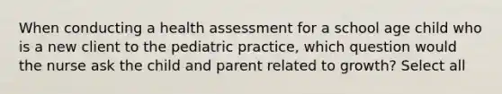 When conducting a health assessment for a school age child who is a new client to the pediatric practice, which question would the nurse ask the child and parent related to growth? Select all