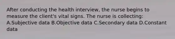 After conducting the health interview, the nurse begins to measure the client's vital signs. The nurse is collecting: A.Subjective data B.Objective data C.Secondary data D.Constant data