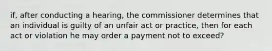 if, after conducting a hearing, the commissioner determines that an individual is guilty of an unfair act or practice, then for each act or violation he may order a payment not to exceed?