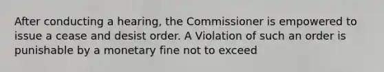 After conducting a hearing, the Commissioner is empowered to issue a cease and desist order. A Violation of such an order is punishable by a monetary fine not to exceed