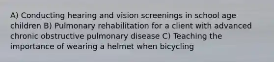 A) Conducting hearing and vision screenings in school age children B) Pulmonary rehabilitation for a client with advanced chronic obstructive pulmonary disease C) Teaching the importance of wearing a helmet when bicycling