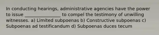 In conducting hearings, administrative agencies have the power to issue ________________ to compel the testimony of unwilling witnesses. a) Limited subpoenas b) Constructive subpoenas c) Subpoenas ad testificandum d) Subpoenas duces tecum