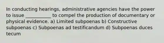 In conducting hearings, administrative agencies have the power to issue ___________ to compel the production of documentary or physical evidence. a) Limited subpoenas b) Constructive subpoenas c) Subpoenas ad testificandum d) Subpoenas duces tecum