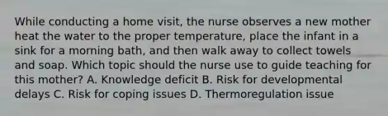 While conducting a home​ visit, the nurse observes a new mother heat the water to the proper​ temperature, place the infant in a sink for a morning​ bath, and then walk away to collect towels and soap. Which topic should the nurse use to guide teaching for this​ mother? A. Knowledge deficit B. Risk for developmental delays C. Risk for coping issues D. Thermoregulation issue