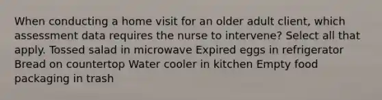 When conducting a home visit for an older adult client, which assessment data requires the nurse to intervene? Select all that apply. Tossed salad in microwave Expired eggs in refrigerator Bread on countertop Water cooler in kitchen Empty food packaging in trash