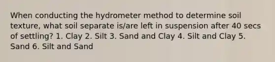 When conducting the hydro<a href='https://www.questionai.com/knowledge/kd73UVSayN-meter-m' class='anchor-knowledge'>meter m</a>ethod to determine soil texture, what soil separate is/are left in suspension after 40 secs of settling? 1. Clay 2. Silt 3. Sand and Clay 4. Silt and Clay 5. Sand 6. Silt and Sand