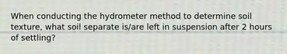 When conducting the hydro<a href='https://www.questionai.com/knowledge/kd73UVSayN-meter-m' class='anchor-knowledge'>meter m</a>ethod to determine soil texture, what soil separate is/are left in suspension after 2 hours of settling?