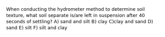 When conducting the hydro<a href='https://www.questionai.com/knowledge/kd73UVSayN-meter-m' class='anchor-knowledge'>meter m</a>ethod to determine soil texture, what soil separate is/are left in suspension after 40 seconds of settling? A) sand and silt B) clay C)clay and sand D) sand E) silt F) silt and clay