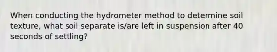 When conducting the hydro<a href='https://www.questionai.com/knowledge/kd73UVSayN-meter-m' class='anchor-knowledge'>meter m</a>ethod to determine soil texture, what soil separate is/are left in suspension after 40 seconds of settling?