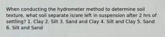 When conducting the hydrometer method to determine soil texture, what soil separate is/are left in suspension after 2 hrs of settling? 1. Clay 2. Silt 3. Sand and Clay 4. Silt and Clay 5. Sand 6. Silt and Sand