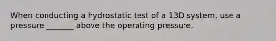 When conducting a hydrostatic test of a 13D system, use a pressure _______ above the operating pressure.