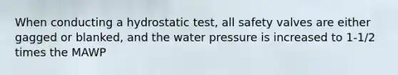 When conducting a hydrostatic test, all safety valves are either gagged or blanked, and the water pressure is increased to 1-1/2 times the MAWP