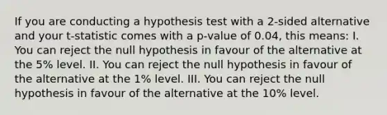 If you are conducting a hypothesis test with a 2-sided alternative and your t-statistic comes with a p-value of 0.04, this means: I. You can reject the null hypothesis in favour of the alternative at the 5% level. II. You can reject the null hypothesis in favour of the alternative at the 1% level. III. You can reject the null hypothesis in favour of the alternative at the 10% level.