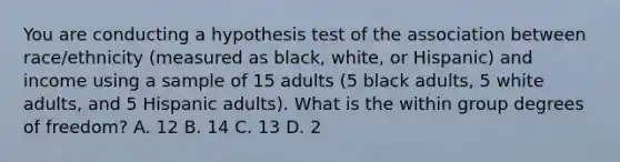 You are conducting a hypothesis test of the association between race/ethnicity (measured as black, white, or Hispanic) and income using a sample of 15 adults (5 black adults, 5 white adults, and 5 Hispanic adults). What is the within group degrees of freedom? A. 12 B. 14 C. 13 D. 2