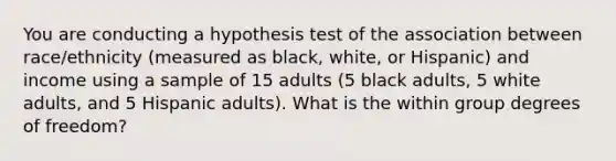 You are conducting a hypothesis test of the association between race/ethnicity (measured as black, white, or Hispanic) and income using a sample of 15 adults (5 black adults, 5 white adults, and 5 Hispanic adults). What is the within group degrees of freedom?