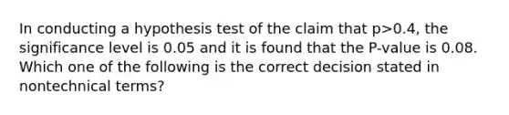 In conducting a hypothesis test of the claim that p>0.4, the significance level is 0.05 and it is found that the P-value is 0.08. Which one of the following is the correct decision stated in nontechnical terms?