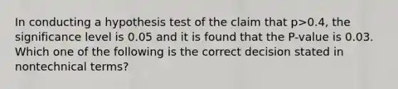 In conducting a hypothesis test of the claim that p>0.4, the significance level is 0.05 and it is found that the P-value is 0.03. Which one of the following is the correct decision stated in nontechnical terms?