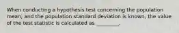 When conducting a hypothesis test concerning the population mean, and the population standard deviation is known, the value of the test statistic is calculated as _________.