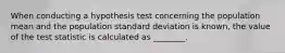 When conducting a hypothesis test concerning the population mean and the population standard deviation is known, the value of the test statistic is calculated as ________.