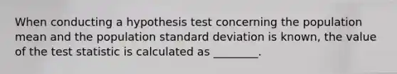 When conducting a hypothesis test concerning the population mean and the population standard deviation is known, the value of the test statistic is calculated as ________.