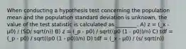 When conducting a hypothesis test concerning the population mean and the population standard deviation is unknown, the value of the test statistic is calculated as ________. A) z = (_x - µ0) / (SD/ sqrt(n)) B) z = (_p - p0) / sqrt((p0 (1 - p0))/n) C) tdf = (_p - p0) / sqrt((p0 (1 - p0))/n) D) tdf = (_x - µ0) / (s/ sqrt(n))