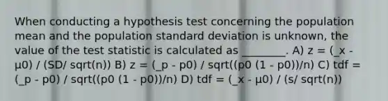 When conducting a hypothesis test concerning the population mean and the population standard deviation is unknown, the value of the test statistic is calculated as ________. A) z = (_x - µ0) / (SD/ sqrt(n)) B) z = (_p - p0) / sqrt((p0 (1 - p0))/n) C) tdf = (_p - p0) / sqrt((p0 (1 - p0))/n) D) tdf = (_x - µ0) / (s/ sqrt(n))