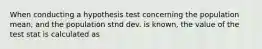 When conducting a hypothesis test concerning the population mean, and the population stnd dev. is known, the value of the test stat is calculated as