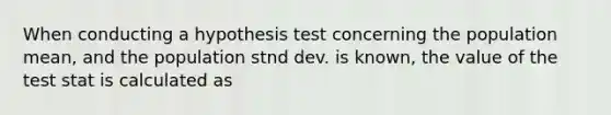 When conducting a hypothesis test concerning the population mean, and the population stnd dev. is known, the value of the test stat is calculated as