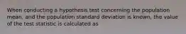 When conducting a hypothesis test concerning the population mean, and the population standard deviation is known, the value of the test statistic is calculated as