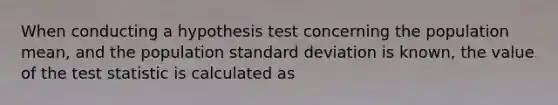 When conducting a hypothesis test concerning the population mean, and the population standard deviation is known, the value of the test statistic is calculated as