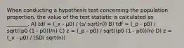 When conducting a hypothesis test concerning the population proportion, the value of the test statistic is calculated as ________. A) tdf = (_x - µ0) / (s/ sqrt(n)) B) tdf = (_p - p0) / sqrt((p0 (1 - p0))/n) C) z = (_p - p0) / sqrt((p0 (1 - p0))/n) D) z = (_x - µ0) / (SD/ sqrt(n))