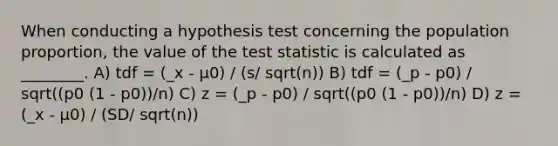 When conducting a hypothesis test concerning the population proportion, the value of the test statistic is calculated as ________. A) tdf = (_x - µ0) / (s/ sqrt(n)) B) tdf = (_p - p0) / sqrt((p0 (1 - p0))/n) C) z = (_p - p0) / sqrt((p0 (1 - p0))/n) D) z = (_x - µ0) / (SD/ sqrt(n))