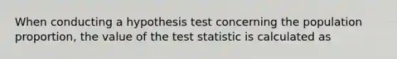 When conducting a hypothesis test concerning the population proportion, the value of the test statistic is calculated as