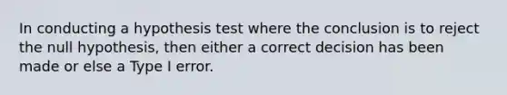 In conducting a hypothesis test where the conclusion is to reject the null​ hypothesis, then either a correct decision has been made or else a Type I error.