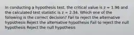 In conducting a hypothesis test, the critical value is z = 1.96 and the calculated test statistic is z = 2.34. Which one of the following is the correct decision? Fail to reject the alternative hypothesis Reject the alternative hypothesis Fail to reject the null hypothesis Reject the null hypothesis