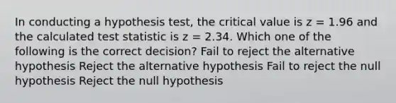 In conducting a hypothesis test, the critical value is z = 1.96 and the calculated test statistic is z = 2.34. Which one of the following is the correct decision? Fail to reject the alternative hypothesis Reject the alternative hypothesis Fail to reject the null hypothesis Reject the null hypothesis