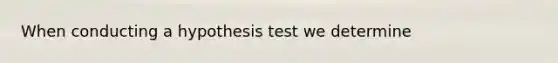 When conducting a hypothesis test we determine