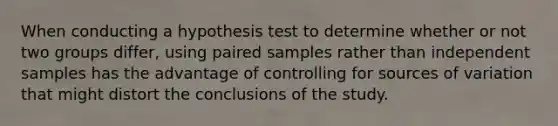 When conducting a hypothesis test to determine whether or not two groups differ, using paired samples rather than independent samples has the advantage of controlling for sources of variation that might distort the conclusions of the study.