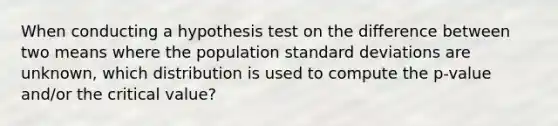 When conducting a hypothesis test on the difference between two means where the population standard deviations are unknown, which distribution is used to compute the p-value and/or the critical value?