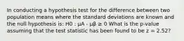 In conducting a hypothesis test for the difference between two population means where the standard deviations are known and the null hypothesis is: H0 : μA - μβ ≥ 0 What is the p-value assuming that the test statistic has been found to be z = 2.52?