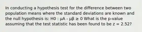 In conducting a hypothesis test for the difference between two population means where the standard deviations are known and the null hypothesis is: H0 : μA - μβ ≥ 0 What is the p-value assuming that the test statistic has been found to be z = 2.52?