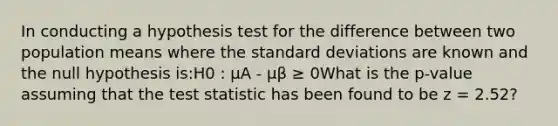 In conducting a hypothesis test for the difference between two population means where the standard deviations are known and the null hypothesis is:H0 : μA - μβ ≥ 0What is the p-value assuming that the test statistic has been found to be z = 2.52?