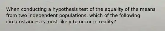 When conducting a hypothesis test of the equality of the means from two independent​ populations, which of the following circumstances is most likely to occur in​ reality?