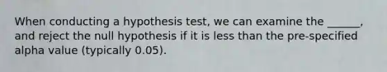 When conducting a hypothesis test, we can examine the ______, and reject the null hypothesis if it is <a href='https://www.questionai.com/knowledge/k7BtlYpAMX-less-than' class='anchor-knowledge'>less than</a> the pre-specified alpha value (typically 0.05).