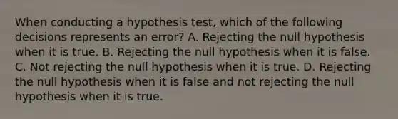 When conducting a hypothesis test, which of the following decisions represents an error? A. Rejecting the null hypothesis when it is true. B. Rejecting the null hypothesis when it is false. C. Not rejecting the null hypothesis when it is true. D. Rejecting the null hypothesis when it is false and not rejecting the null hypothesis when it is true.