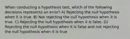 When conducting a hypothesis test, which of the following decisions represents an error? A) Rejecting the null hypothesis when it is true. B) Not rejecting the null hypothesis when it is true. C) Rejecting the null hypothesis when it is false. D) Rejecting the null hypothesis when it is false and not rejecting the null hypothesis when it is true