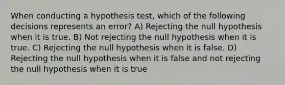 When conducting a hypothesis test, which of the following decisions represents an error? A) Rejecting the null hypothesis when it is true. B) Not rejecting the null hypothesis when it is true. C) Rejecting the null hypothesis when it is false. D) Rejecting the null hypothesis when it is false and not rejecting the null hypothesis when it is true