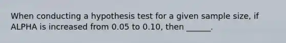 When conducting a hypothesis test for a given sample size, if ALPHA is increased from 0.05 to 0.10, then ______.