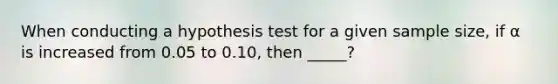 When conducting a hypothesis test for a given sample size, if α is increased from 0.05 to 0.10, then _____?